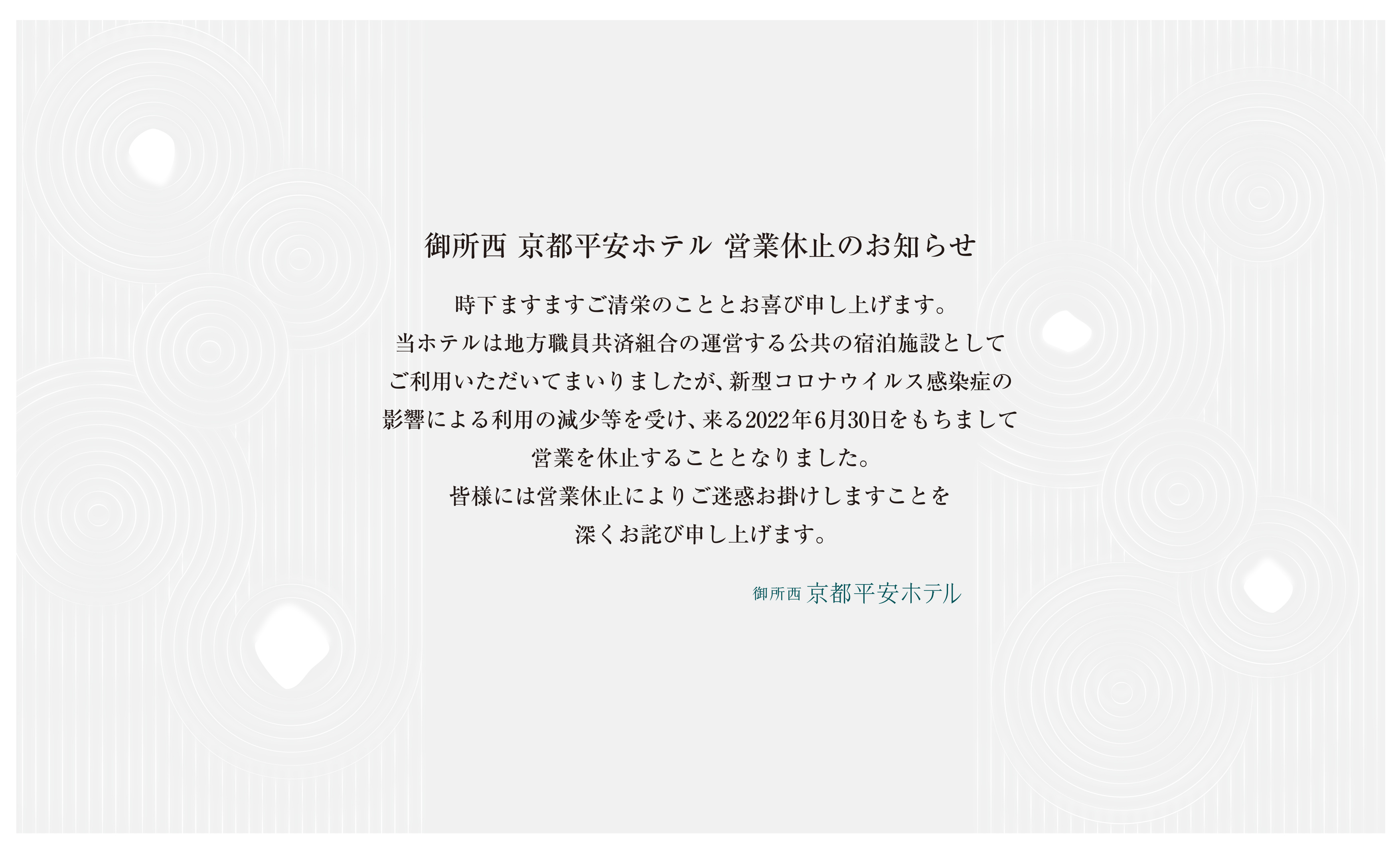 御所西京都平安ホテル廃止のお知らせ　時下ますますご清栄のこととお喜び申し上げます。
    当ホテルは来る2023年3月31日をもちまして廃止することとなりました。昭和55年の開設以来、長年にわたる皆様のご愛顧に心から感謝申し上げます。